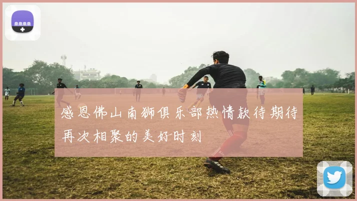 感恩佛山南狮俱乐部热情款待期待再次相聚的美好时刻