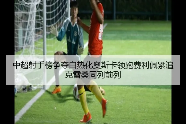 中超射手榜争夺白热化奥斯卡领跑费利佩紧追克雷桑同列前列