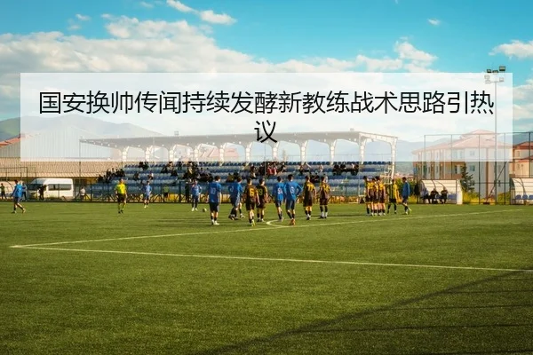国安换帅传闻持续发酵新教练战术思路引热议