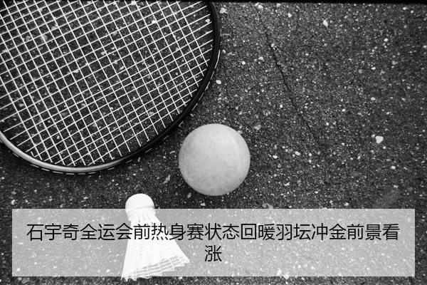 石宇奇全运会前热身赛状态回暖羽坛冲金前景看涨